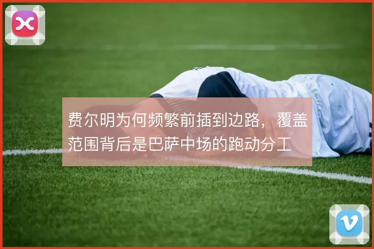 费尔明为何频繁前插到边路，覆盖范围背后是巴萨中场的跑动分工