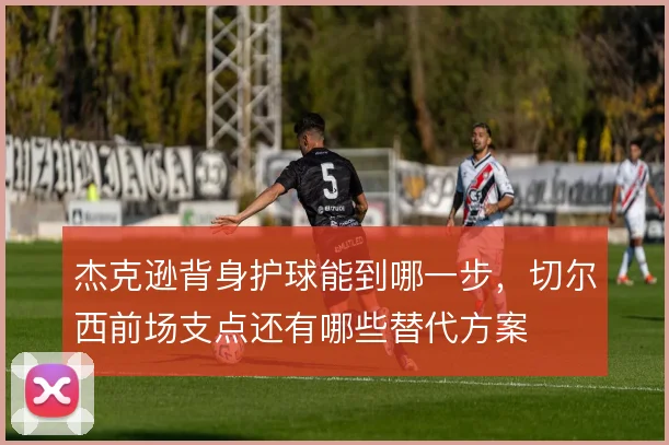 杰克逊背身护球能到哪一步，切尔西前场支点还有哪些替代方案
