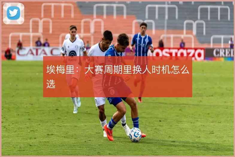 埃梅里:大赛周期里换人时机怎么选