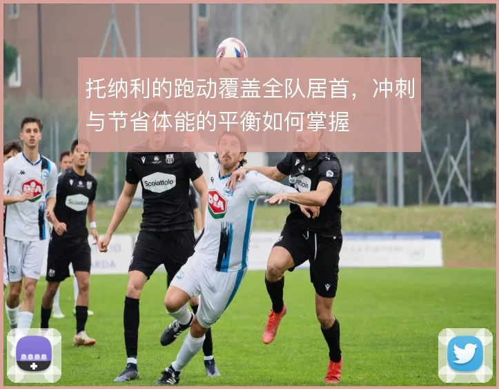 托纳利的跑动覆盖全队居首，冲刺与节省体能的平衡如何掌握