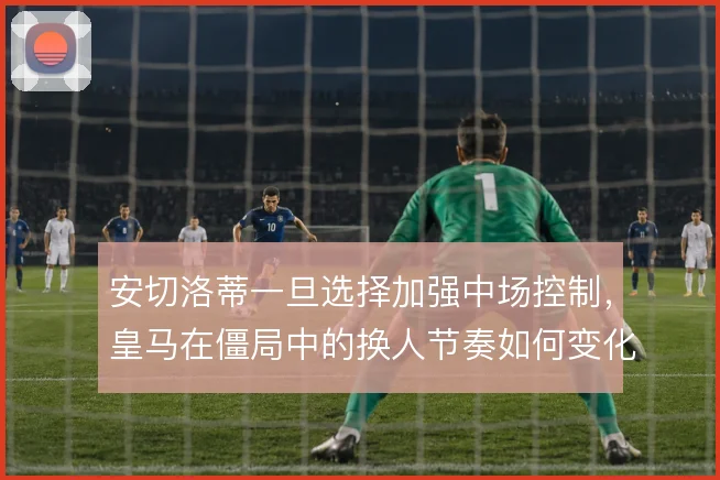 安切洛蒂一旦选择加强中场控制,皇马在僵局中的换人节奏如何变化