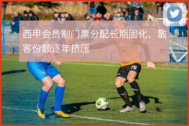 西甲会员制门票分配长期固化，散客份额逐年挤压