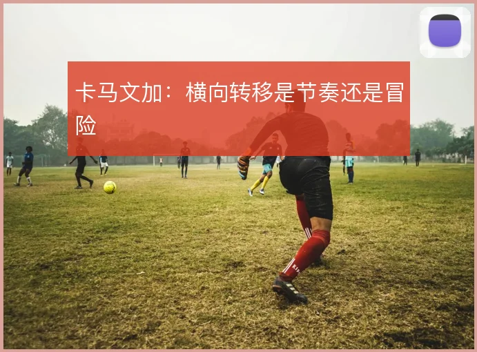 卡马文加:横向转移是节奏还是冒险