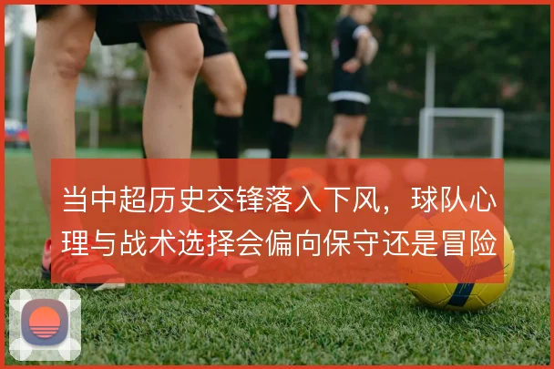当中超历史交锋落入下风，球队心理与战术选择会偏向保守还是冒险