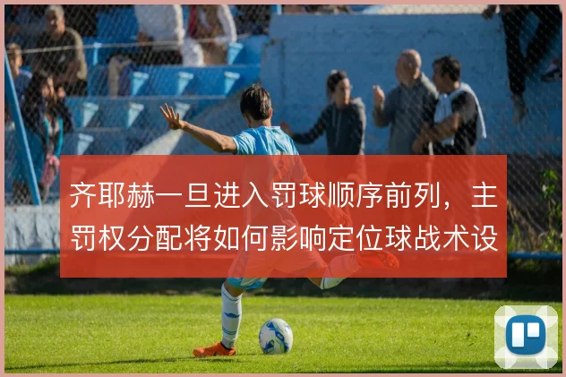 齐耶赫一旦进入罚球顺序前列,主罚权分配将如何影响定位球战术设计