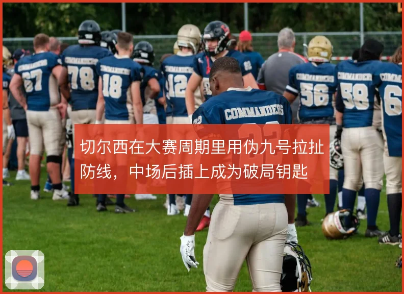 切尔西在大赛周期里用伪九号拉扯防线，中场后插上成为破局钥匙