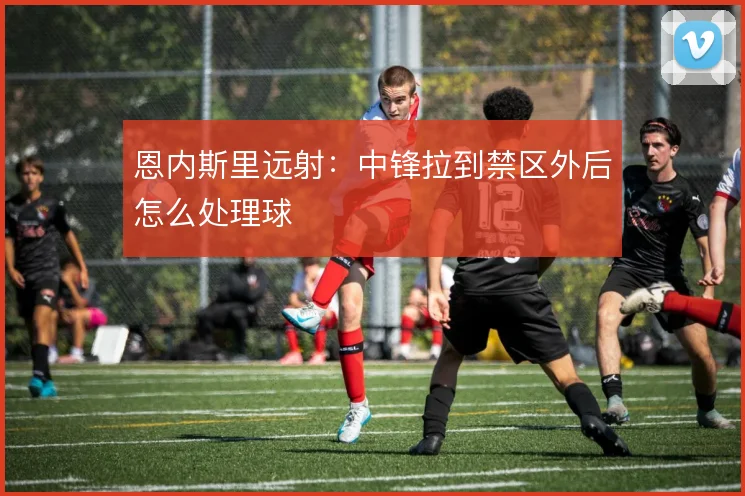 恩内斯里远射：中锋拉到禁区外后怎么处理球