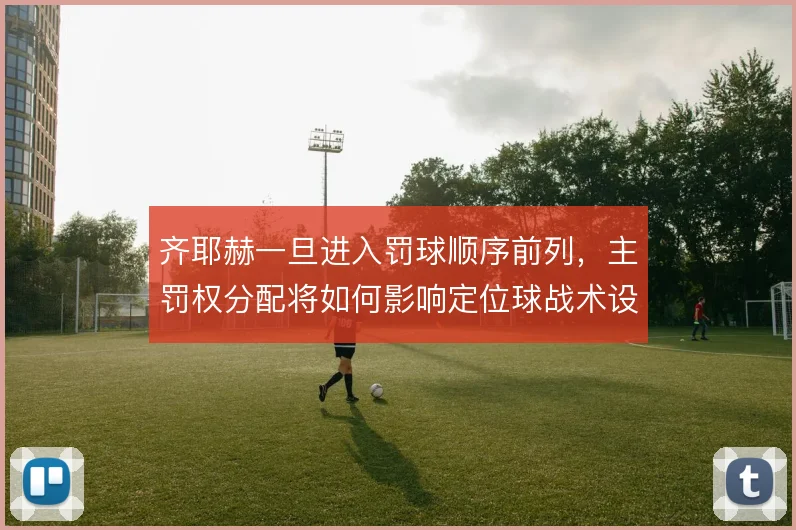 齐耶赫一旦进入罚球顺序前列,主罚权分配将如何影响定位球战术设计