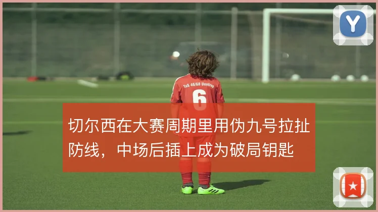 切尔西在大赛周期里用伪九号拉扯防线,中场后插上成为破局钥匙