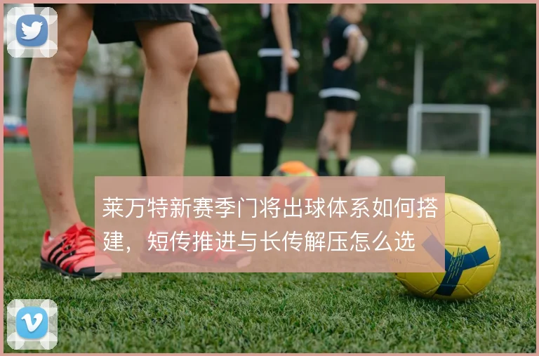 莱万特新赛季门将出球体系如何搭建,短传推进与长传解压怎么选