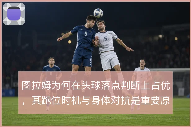 图拉姆为何在头球落点判断上占优，其跑位时机与身体对抗是重要原因