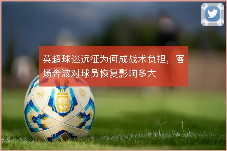 英超球迷远征为何成战术负担，客场奔波对球员恢复影响多大