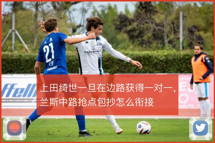 上田绮世一旦在边路获得一对一,兰斯中路抢点包抄怎么衔接